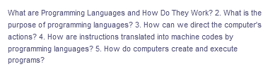 What are Programming Languages and How Do They Work? 2. What is the
purpose of programming languages? 3. How can we direct the computer's
actions? 4. How are instructions translated into machine codes by
programming languages? 5. How do computers create and execute
programs?
