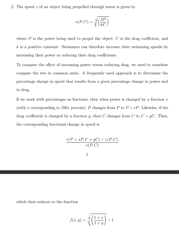 2. The speed v of an object being propelled through water is given by
(2P
v(P,C) =
kC
where P is the power being used to propel the object, C is the drag coefficient, and
k is a positive constant. Swimmers can therefore increase their swimming speeds by
increasing their power or reducing their drag coefficients.
To compare the effect of increasing power versus reducing drag, we need to somehow
compare the two in common units. A frequently used approach is to determine the
percentage change in speed that results from a given percentage change in power and
in drag.
If we work with percentages as fractions, then when power is changed by a fraction r
(with r corresponding to 100x percent), P changes from P to P+xP. Likewise, if the
drag coefficient is changed by a fraction y, then C changes from C to C + yC. Then,
the corresponding fractional change in speed is
v(P+xP,C+yC) – v(P,C)
v(P,C')
1
which then reduces to the function
1+x
f(r, y) =
- 1.
