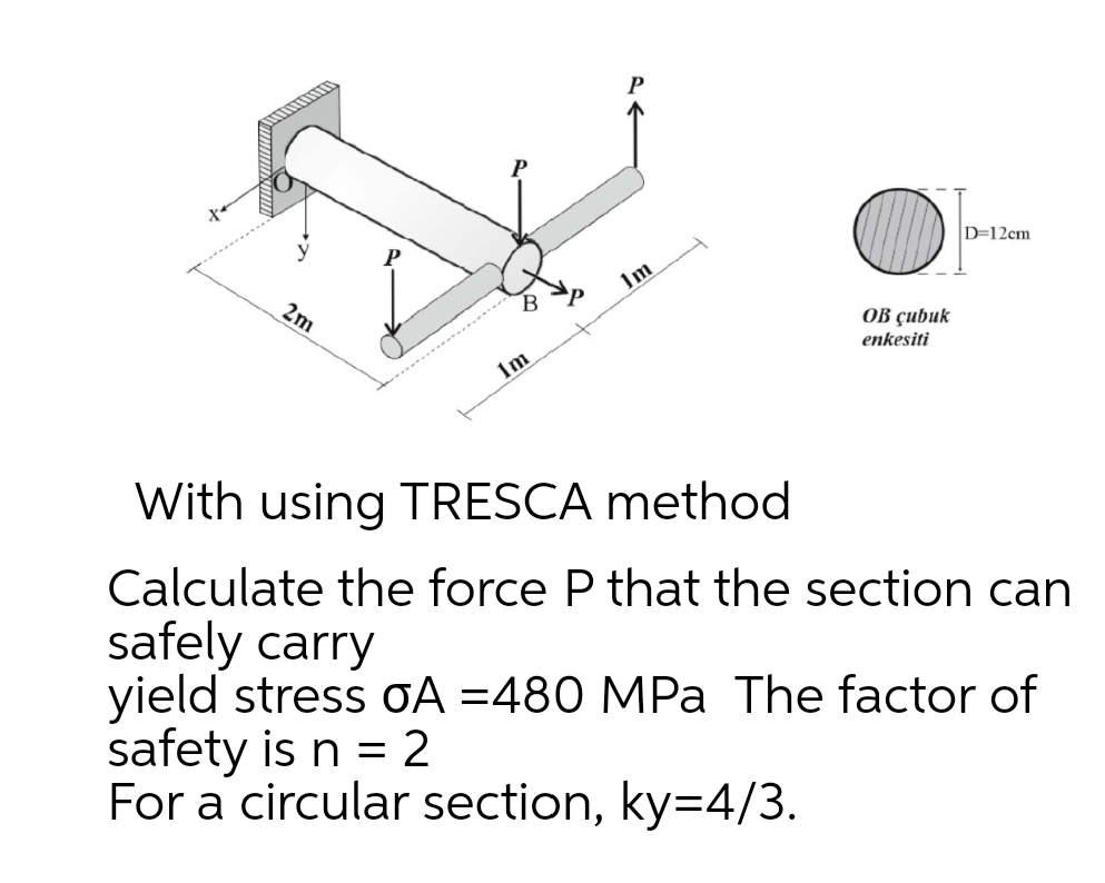 D=12cm
Im
2m
B
ОВ ҫubuk
enkesiti
1m
With using TRESCA method
Calculate the force P that the section can
safely carry
yield stress oA =480 MPa The factor of
safety is n = 2
For a circular section, ky=4/3.
