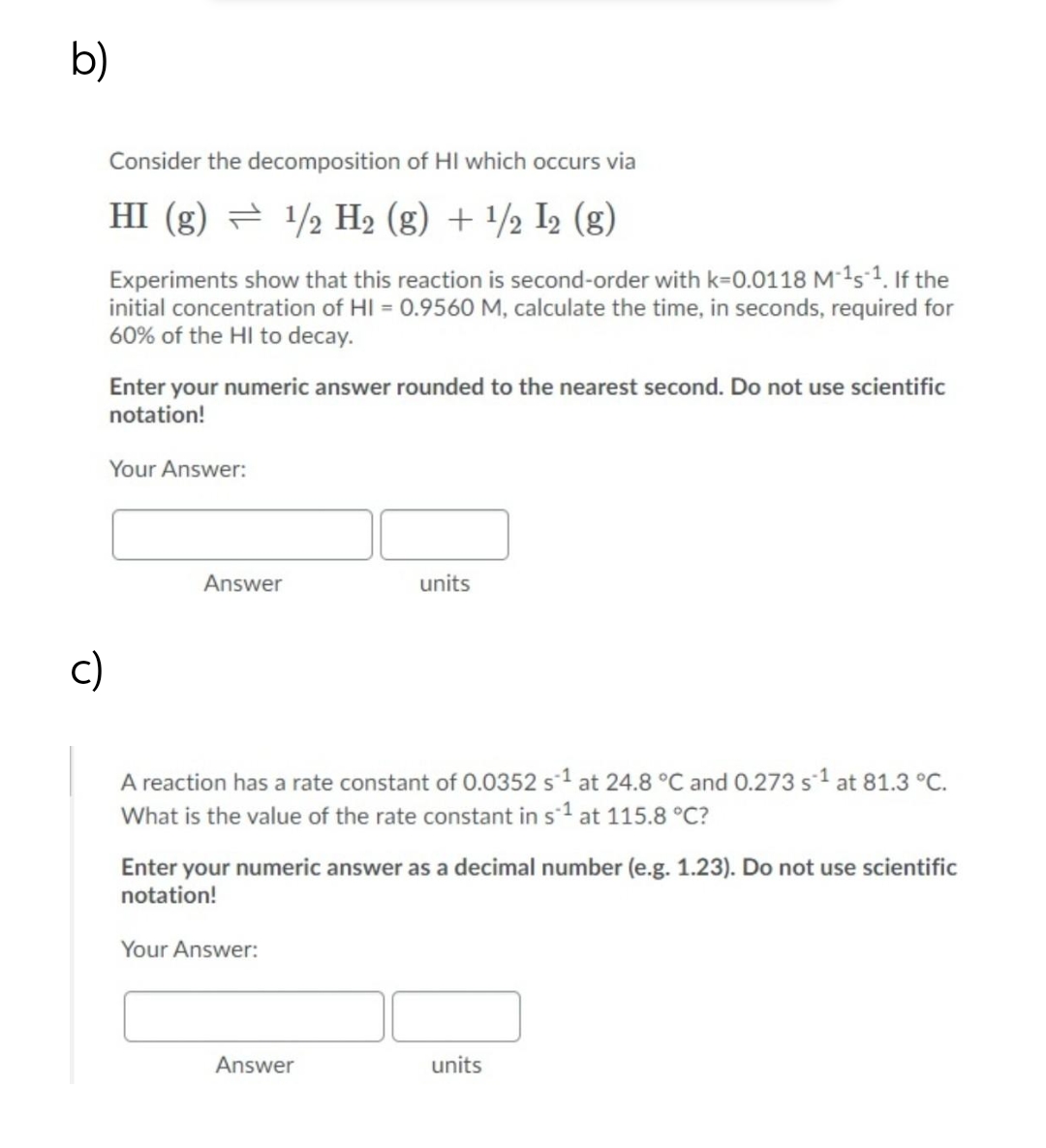 b)
Consider the decomposition of HI which occurs via
HI (g) = 1/2 H2 (g) + /½ I2 (g)
Experiments show that this reaction is second-order with k=0.0118 M 1s 1. If the
initial concentration of HI = 0.9560 M, calculate the time, in seconds, required for
60% of the HI to decay.
Enter your numeric answer rounded to the nearest second. Do not use scientific
notation!
Your Answer:
Answer
units
c)
A reaction has a rate constant of 0.0352 s1 at 24.8 °C and 0.273 s1 at 81.3 °C.
What is the value of the rate constant in s1 at 115.8 °C?
Enter your numeric answer as a decimal number (e.g. 1.23). Do not use scientific
notation!
Your Answer:
Answer
units
