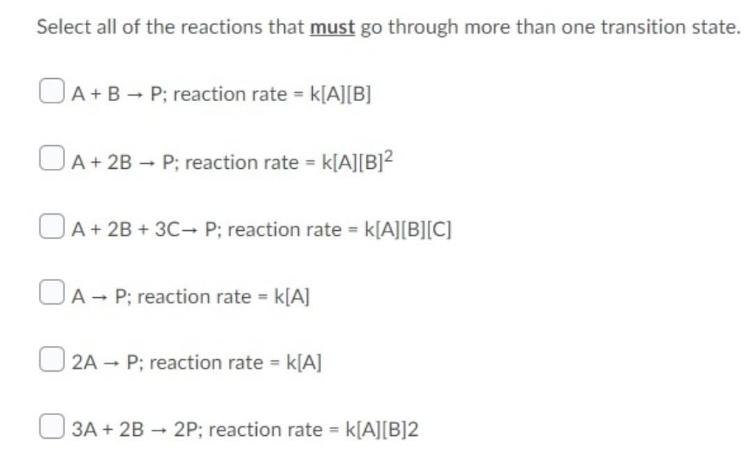 Select all of the reactions that must go through more than one transition state.
OA+B - P; reaction rate = k[A][B]
OA+ 2B – P; reaction rate = k[A][B]²
OA+ 2B + 3C- P; reaction rate = k[A][B][C]
%3D
OA - P; reaction rate = k[A]
2A – P; reaction rate = k[A]
%3D
3A + 2B - 2P; reaction rate k[A][B]2
%3D
