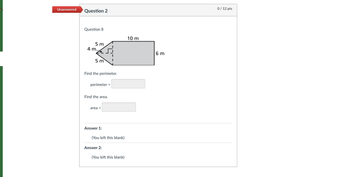 Unanswered
0/ 12 pts
Question 2
Question 8
10 m
5 m
4 m.
6 m
5 m
Find the perimeter.
perimeter =
Find the area.
area =
Answer 1:
(You left this blank)
Answer 2:
(You left this blank)
