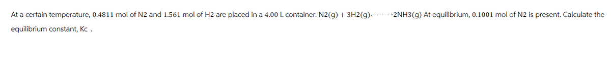 At a certain temperature, 0.4811 mol of N2 and 1.561 mol of H2 are placed in a 4.00 L container. N2(g) + 3H2(g)▬▬▬▬2NH3(g) At equilibrium, 0.1001 mol of N2 is present. Calculate the
equilibrium constant, Kc .