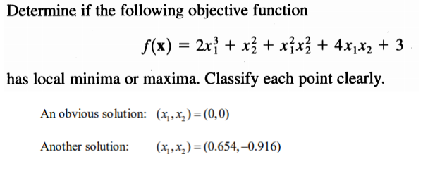 Determine if the following objective function
f(x) = 2x} + x3 + x}x3 + 4x,x2 + 3
has local minima or maxima. Classify each point clearly.
An obvious solution: (x,,x,)=(0,0)
Another solution:
(x, ,X, ) = (0.654,–0.916)
