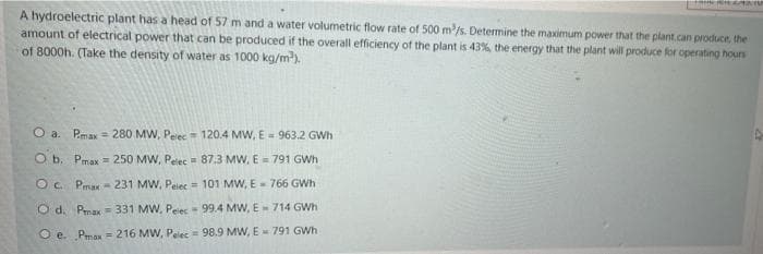 A hydroelectric plant has a head of 57 m and a water volumetric flow rate of 500 m/s. Determine the maximum power that the plant.can produce, the
amount of electrical power that can be produced if the overall efficiency of the plant is 43%, the energy that the plant will produce for operating hours
of 8000h. (Take the density of water as 1000 kg/m).
O a. Pmax = 280 MW, Pelec = 120.4 MW, E 963.2 GWh
O b. Pmax = 250 MW, Peec 87.3 MW, E = 791 GWh
O C. Pmax- 231 MW, Peiec = 101 MW, E - 766 GWh
O d. Pmax = 331 MW, Peiec- 99.4 MW, E- 714 GWh
O e. Pmax = 216 MW, Pelec = 98.9 MW, E - 791 GWh
