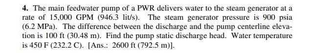 4. The main feedwater pump of a PWR delivers water to the steam generator at a
rate of 15,000 GPM (946.3 lit/s). The steam generator pressure is 900 psia
(6.2 MPa). The difference between the discharge and the pump centerline eleva-
tion is 100 ft (30.48 m). Find the pump static discharge head. Water temperature
is 450 F (232.2 C). [Ans.: 2600 ft (792.5 m)].
