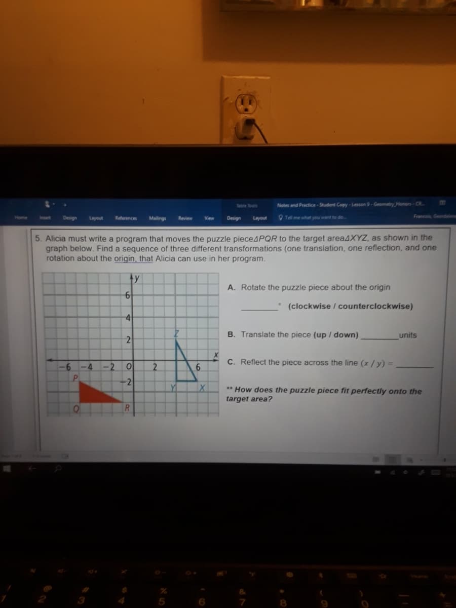 Toble Tools
Notes and Practice-Student Copy-Lesson 9-Geometry Honors-CR
Design
Layout
References
Mailings
Design
O Tel me what you want to do..
Francois, Geondalen
Review
View
Layout
5. Alicia must write a program that moves the puzzle piece4PQR to the target area4XYZ, as shown in the
graph below. Find a sequence of three different transformations (one translation, one reflection, and one
rotation about the origin, that Alicia can use in her program.
4y
A. Rotate the puzzle piece about the origin
• (clockwise / counterclockwise)
B. Translate the piece (up / down).
units
C. Reflect the piece across the line (x / y) =
-6 -4 -2
2.
-2
** How does the puzzle piece fit perfectly onto the
target area?
