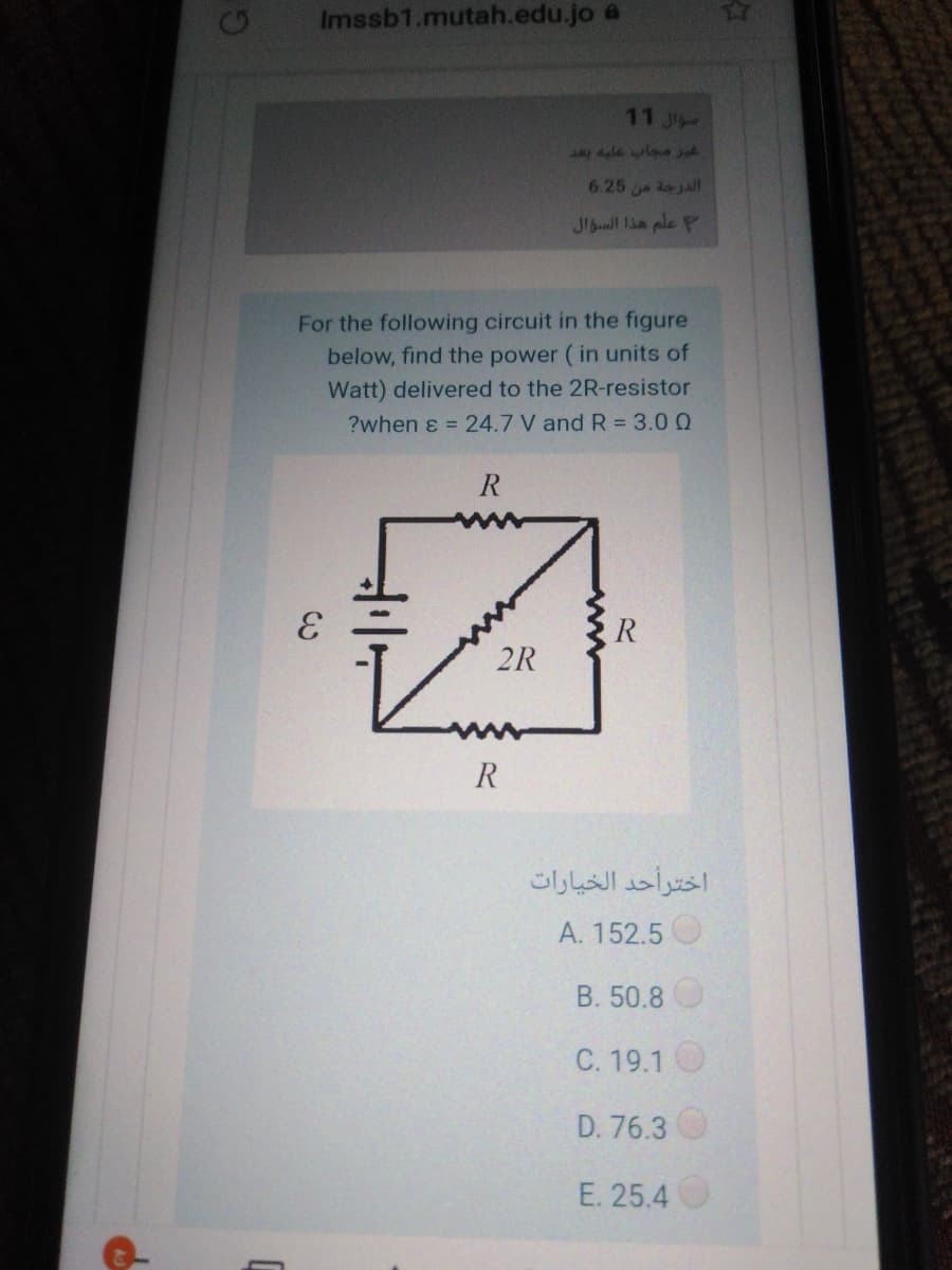 Imssb1.mutah.edu.jo a
11 J
ale laa y
6.25 ajall
Jl ll lia ple P
For the following circuit in the figure
below, find the power ( in units of
Watt) delivered to the 2R-resistor
?when ɛ = 24.7 V and R = 3.0 Q
2R
R
اخترأحد الخيارات
A. 152.5
B. 50.8
C. 19.1
D. 76.3
E. 25.4
