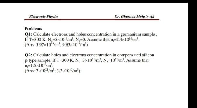 Electronic Physics
Dr. Ghusoon Mohsin Ali
Problems
Q1: Calculate electrons and holes concentration in a germanium sample.
If T=300 K, N-5x10/m', N-0. Assume that n;=2.4x10/m'.
(Ans: 5.97x10"/m', 9.65x10/m)
Q2: Calculate holes and electrons concentration in compensated silicon
p-type sample. If T=300 K, N-3x102/m2, N-102/m'. Assume that
n=1.5x10/m.
(Ans: 7x102/m', 3.2x10/m)
