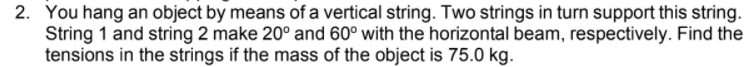 2. You hang an object by means of a vertical string. Two strings in turn support this string.
String 1 and string 2 make 20° and 60° with the horizontal beam, respectively. Find the
tensions in the strings if the mass of the object is 75.0 kg.
