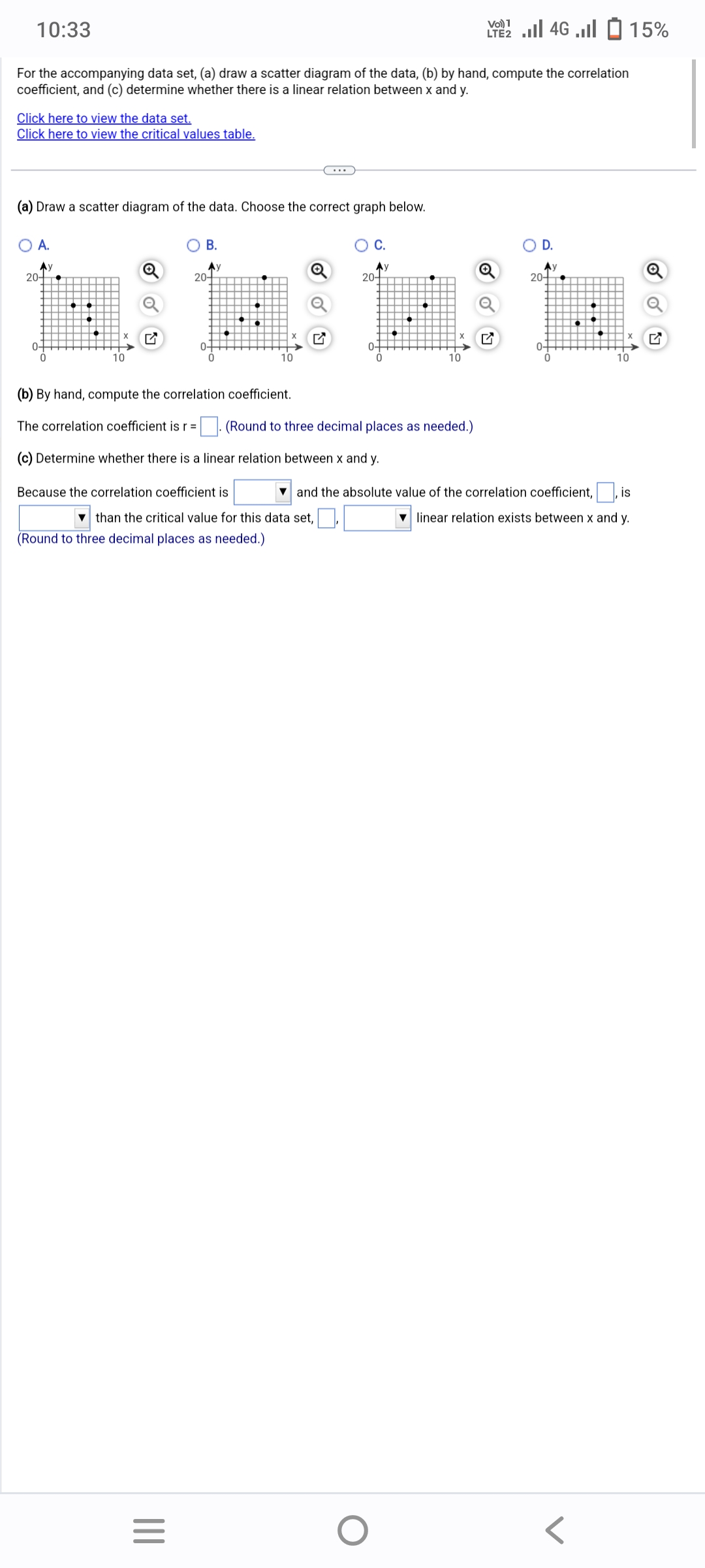 10:33
For the accompanying data set, (a) draw a scatter diagram of the data, (b) by hand, compute the correlation
coefficient, and (c) determine whether there is a linear relation between x and y.
Click here to view the data set.
Click here to view the critical values table.
(a) Draw a scatter diagram of the data. Choose the correct graph below.
O A.
Ay
20-
0-
0
B.
Ay
|||
20-
=
0+
0
(b) By hand, compute the correlation coefficient.
The correlation coefficient is r =
10
Because the correlation coefficient is
than the critical value for this data set,
(Round to three decimal places as needed.)
C.
20-
(c) Determine whether there is a linear relation between x and y.
0-
(Round to three decimal places as needed.)
10
O
Vo) 1
2 ... 46 ... - 15%
Q
O D.
Ау
20+
and the absolute value of the correlation coefficient,, is
linear relation exists between x and y.
10