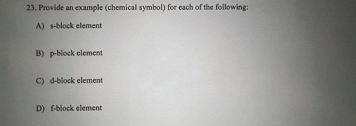 23. Provide an example (chemical symbol) for each of the following:
A) s-block element
B) p-block element
C) d-block element
D) f-block element
