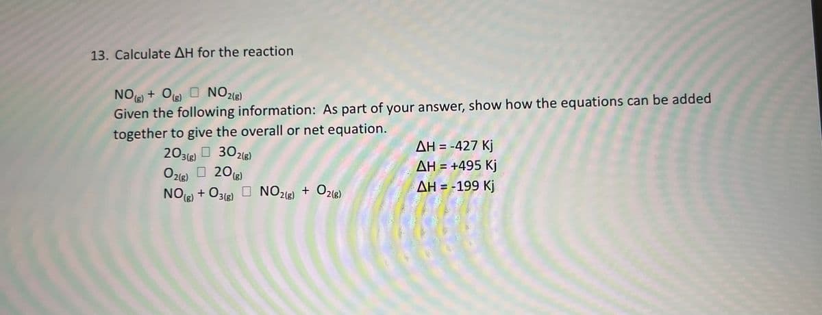 13. Calculate AH for the reaction
NO + Og) O NO2(8)
Given the following information: As part of your answer, show how the equations can be added
together to give the overall or net equation.
+ Oig)
AH = -427 Kj
AH = +495 Kj
%3D
203(e) O 302(3)
Ozle) O 20)
+ O318)
(g)
AH = -199 Kj
NOe) + O3(2) O NO218) + O213)
