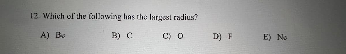 12. Which of the following has the largest radius?
A) Ве
B) С
C) О
D) F
E) Ne
