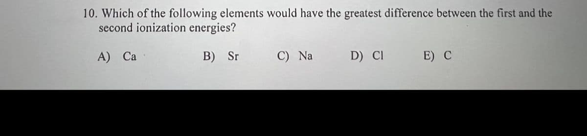 10. Which of the following elements would have the greatest difference between the first and the
second ionization energies?
A) Ca
B) Sr
C) Na
D) CI
E) C
