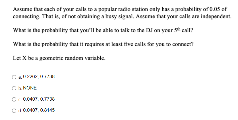 Assume that each of your calls to a popular radio station only has a probability of 0.05 of
connecting. That is, of not obtaining a busy signal. Assume that your calls are independent.
What is the probability that you'll be able to talk to the DJ on your 5th call?
What is the probability that it requires at least five calls for you to connect?
Let X be a geometric random variable.
a. 0.2262, 0.7738
O b. NONE
O c. 0.0407, 0.7738
O d. 0.0407, 0.8145
