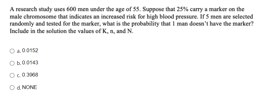 A research study uses 600 men under the age of 55. Suppose that 25% carry a marker on the
male chromosome that indicates an increased risk for high blood pressure. If 5 men are selected
randomly and tested for the marker, what is the probability that 1 man doesn’t have the marker?
Include in the solution the values of K, n, and N.
a. 0.0152
O b.0.0143
O c. 0.3968
O d. NONE
