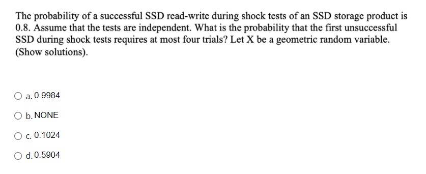 The probability of a successful SSD read-write during shock tests of an SSD storage product is
0.8. Assume that the tests are independent. What is the probability that the first unsuccessful
SSD during shock tests requires at most four trials? Let X be a geometric random variable.
(Show solutions).
a. 0.9984
O b. NONE
O c. 0.1024
O d.0.5904
