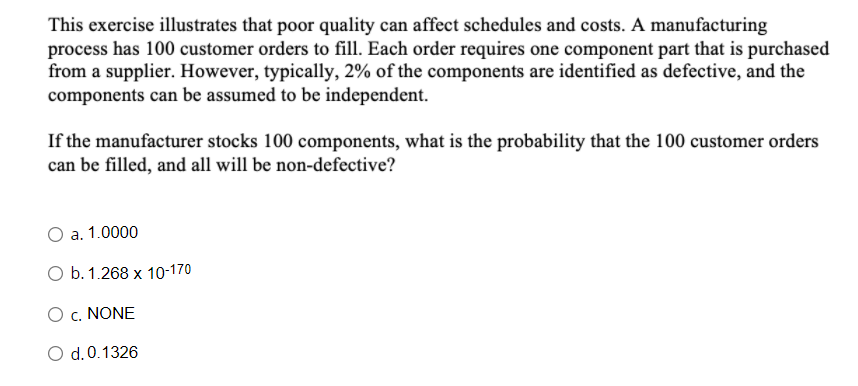 This exercise illustrates that poor quality can affect schedules and costs. A manufacturing
process has 100 customer orders to fill. Each order requires one component part that is purchased
from a supplier. However, typically, 2% of the components are identified as defective, and the
components can be assumed to be independent.
If the manufacturer stocks 100 components, what is the probability that the 100 customer orders
can be filled, and all will be non-defective?
a. 1.0000
O b. 1.268 x 10-170
c. NONE
O d.0.1326
