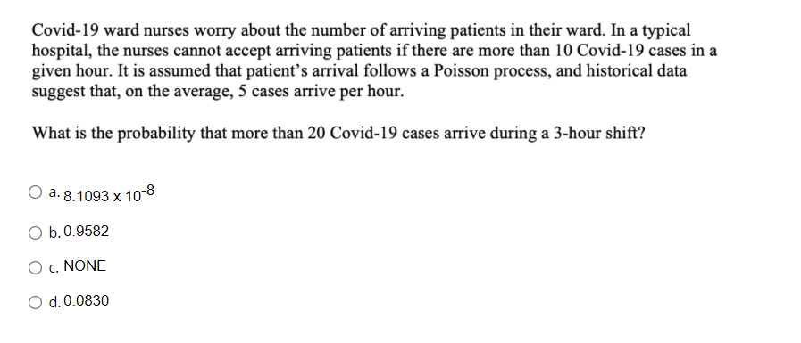 Covid-19 ward nurses worry about the number of arriving patients in their ward. In a typical
hospital, the nurses cannot accept arriving patients if there are more than 10 Covid-19 cases in a
given hour. It is assumed that patient's arrival follows a Poisson process, and historical data
suggest that, on the average, 5 cases arrive per hour.
What is the probability that more than 20 Covid-19 cases arrive during a 3-hour shift?
O a. 8.1093 x 10-8
O b.0.9582
O c. NONE
O d.0.0830
