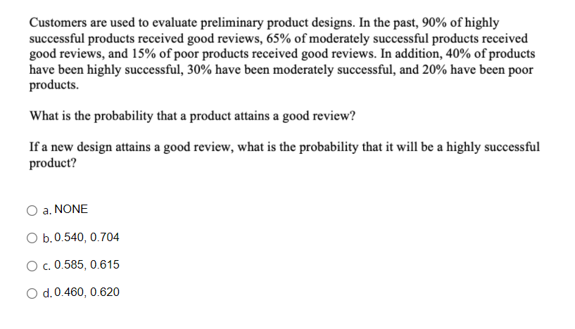 Customers are used to evaluate preliminary product designs. In the past, 90% of highly
successful products received good reviews, 65% of moderately successful products received
good reviews, and 15% of poor products received good reviews. In addition, 40% of products
have been highly successful, 30% have been moderately successful, and 20% have been poor
products.
What is the probability that a product attains a good review?
If a new design attains a good review, what is the probability that it will be a highly successful
product?
O a. NONE
O b.0.540, 0.704
O c. 0.585, 0.615
O d.0.460, 0.620
