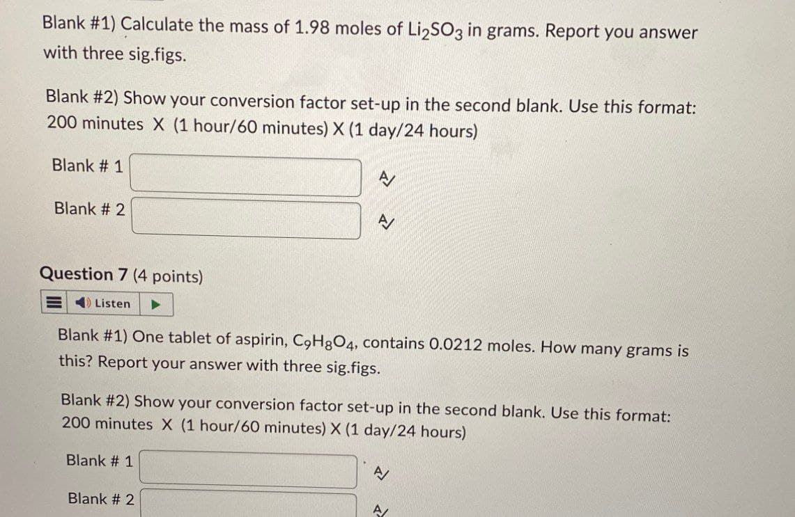 Blank #1) Calculate the mass of 1.98 moles of Li₂SO3 in grams. Report you answer
with three sig.figs.
Blank #2) Show your conversion factor set-up in the second blank. Use this format:
200 minutes X (1 hour/60 minutes) X (1 day/24 hours)
Blank #1
Blank #2
Question 7 (4 points)
Listen
Blank #1) One tablet of aspirin, C9H8O4, contains 0.0212 moles. How many grams is
this? Report your answer with three sig.figs.
Blank #2) Show your conversion factor set-up in the second blank. Use this format:
200 minutes X (1 hour/60 minutes) X (1 day/24 hours)
Blank # 1
Blank # 2
A
A