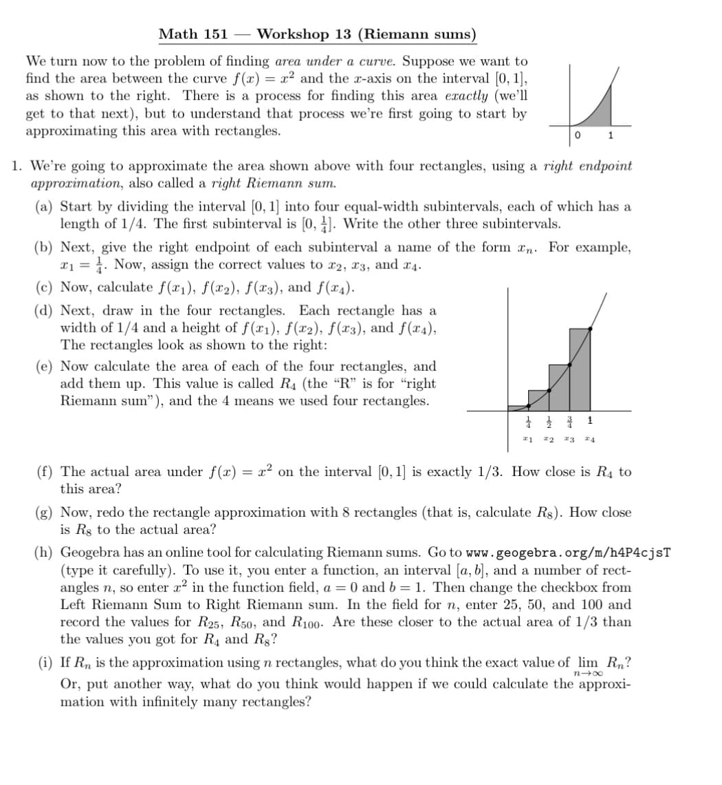 Math 151 Workshop 13 (Riemann sums)
We turn now to the problem of finding area under a curve. Suppose we want to
find the area between the curve f(x) = x² and the x-axis on the interval [0, 1],
as shown to the right. There is a process for finding this area exactly (we'll
get to that next), but to understand that process we're first going to start by
approximating this area with rectangles.
1. We're going to approximate the area shown above with four rectangles, using a right endpoint
approximation, also called a right Riemann sum.
(a) Start by dividing the interval [0, 1] into four equal-width subintervals, each of which has a
length of 1/4. The first subinterval is [0, 1]. Write the other three subintervals.
u
0
1
(b) Next, give the right endpoint of each subinterval a name of the form xn. For example,
₁. Now, assign the correct values to x2, 3, and 4.
1 =
(c) Now, calculate f(x₁), f(x2), f(x3), and f(x4).
(d) Next, draw in the four rectangles. Each rectangle has a
width of 1/4 and a height of f(x1), f(x2), f(x3), and f(x4),
The rectangles look as shown to the right:
(e) Now calculate the area of each of the four rectangles, and
add them up. This value is called R4 (the "R" is for "right
Riemann sum"), and the 4 means we used four rectangles.
(f) The actual area under f(x)
this area?
=
1
#1 22 23 24
x² on the interval [0, 1] is exactly 1/3. How close is R4 to
(g) Now, redo the rectangle approximation with 8 rectangles (that is, calculate R$). How close
is Rs to the actual area?
(h) Geogebra has an online tool for calculating Riemann sums. Go to www.geogebra.org/m/h4P4cjsT
(type it carefully). To use it, you enter a function, an interval [a, b], and a number of rect-
angles n, so enter x² in the function field, a = 0 and b = 1. Then change the checkbox from
Left Riemann Sum to Right Riemann sum. In the field for n, enter 25, 50, and 100 and
record the values for R25, R50, and R100. Are these closer to the actual area of 1/3 than
the values you got for R4 and Rg?
nx
(i) If Rn is the approximation using n rectangles, what do you think the exact value of lim Rn?
Or, put another way, what do you think would happen if we could calculate the approxi-
mation with infinitely many rectangles?