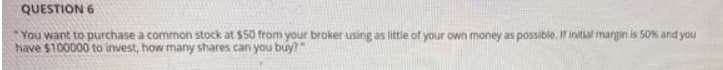 QUESTION 6
You want to purchase a common stock at $50 from your broker using as little of your own money as possible. If initial margin is 50% and you
have $100000 to invest, how many shares can you buy?"

