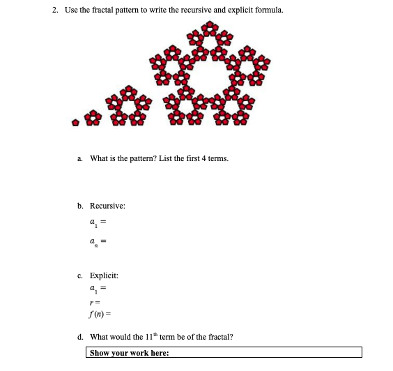 2. Use the fractal pattern to write the recursive and explicit formula.
a. What is the pattern? List the first 4 terms.
b. Recursive:
a, =
a =
с. Еxplicit:
a, =
f (n) =
d. What would the 11 term be of the fractal?
Show your work here:
