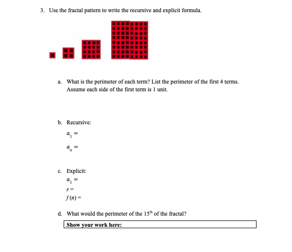 3. Use the fractal pattern to write the recursive and explicit formula.
a. What is the perimeter of each term? List the perimeter of the first 4 terms.
Assume each side of the first term is 1 unit.
b. Recursive:
a, =
a
c. Explicit:
f(n) =
d. What would the perimeter of the 15 of the fractal?
Show your work here:
