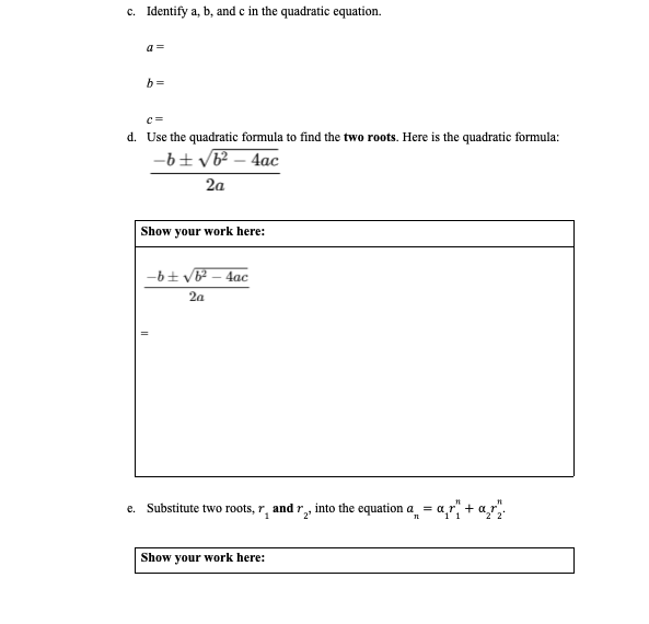 c. Identify a, b, and c in the quadratic equation.
a =
b =
c=
d. Use the quadratic formula to find the two roots. Here is the quadratic formula:
-b+ vb? – 4ac
2a
Show your work here:
-6+ v – 4ac
2a
e. Substitute two roots, r, and r, into the equation a = a
2'
Show your work here:
