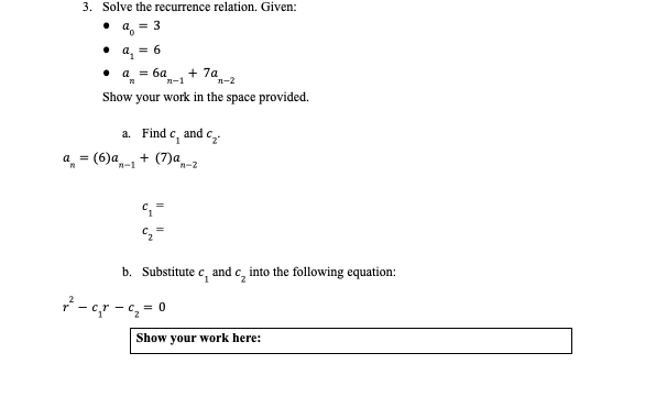 3. Solve the recurrence relation. Given:
= 3
• a. = 6
a = 6a
n-1
+ 74-2
Show
your work in the space provided.
!e, and c,
а. Find
a, = (6)a
+ (7)a-2
n-1
b. Substitute c, and c, into the following equation:
7 - cr - e, = 0
Show your work here:
