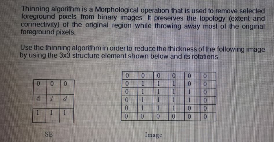 Thinning algorithm is a Morphological operation that is used to remove selected
foreground pixels from binary images. It preserves the topology (extent and
connectivity) of the original region while throwing away most of the original
foreground pixels.
Use the thinning algorithm in order to reduce the thickness of the following image
by using the 3x3 structure element shown below and its rotations.
0.
1.
0 0
01
1
1.
0.
1.
1
P.
d
0.
1
1
1
1
0.
1.
1
1.
0.
0.
0.
0.
SE
Image
