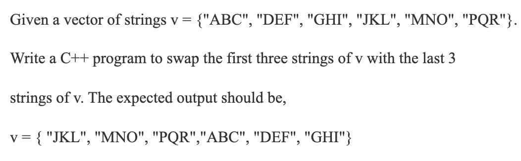 Given a vector of strings v = {"ABC", "DEF", "GHI", "JKL", "MNO", "PQR"}.
Write a C++ program to swap the first three strings of v with the last 3
strings of v. The expected output should be,
V =
{ "JKL", "MNO", "PQR","ABC", "DEF", "GHI"}
