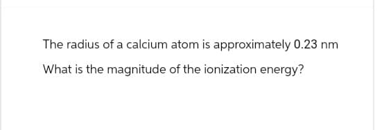 The radius of a calcium atom is approximately 0.23 nm
What is the magnitude of the ionization energy?