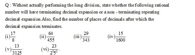 Q: Without actually performing the long division, state whether the following rational
number will have terminating decimal expansion or a non - terminating repeating
decimal expansion.Also, find the number of places of decimals after which the
decimal expansion terminates.
17
64
29
15
(ii)
455
111
343
(iv).
1600
13
23
(vi):
V
3125
252
