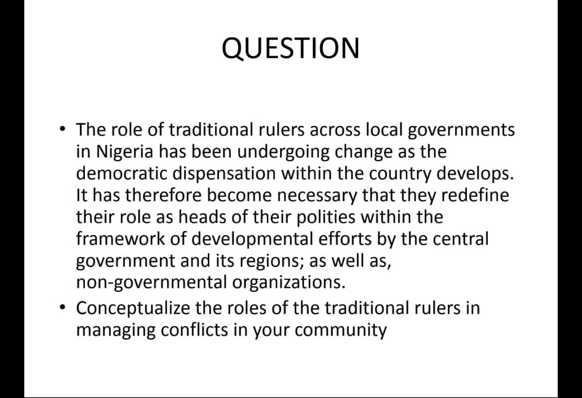●
QUESTION
The role of traditional rulers across local governments
in Nigeria has been undergoing change as the
democratic dispensation within the country develops.
It has therefore become necessary that they redefine
their role as heads of their polities within the
framework of developmental efforts by the central
government and its regions; as well as,
non-governmental organizations.
Conceptualize the roles of the traditional rulers in
managing conflicts in your community