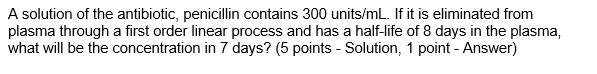 A solution of the antibiotic, penicillin contains 300 units/mL. If it is eliminated from
plasma through a first order linear process and has a half-life of 8 days in the plasma,
what will be the concentration in 7 days? (5 points - Solution, 1 point - Answer)
