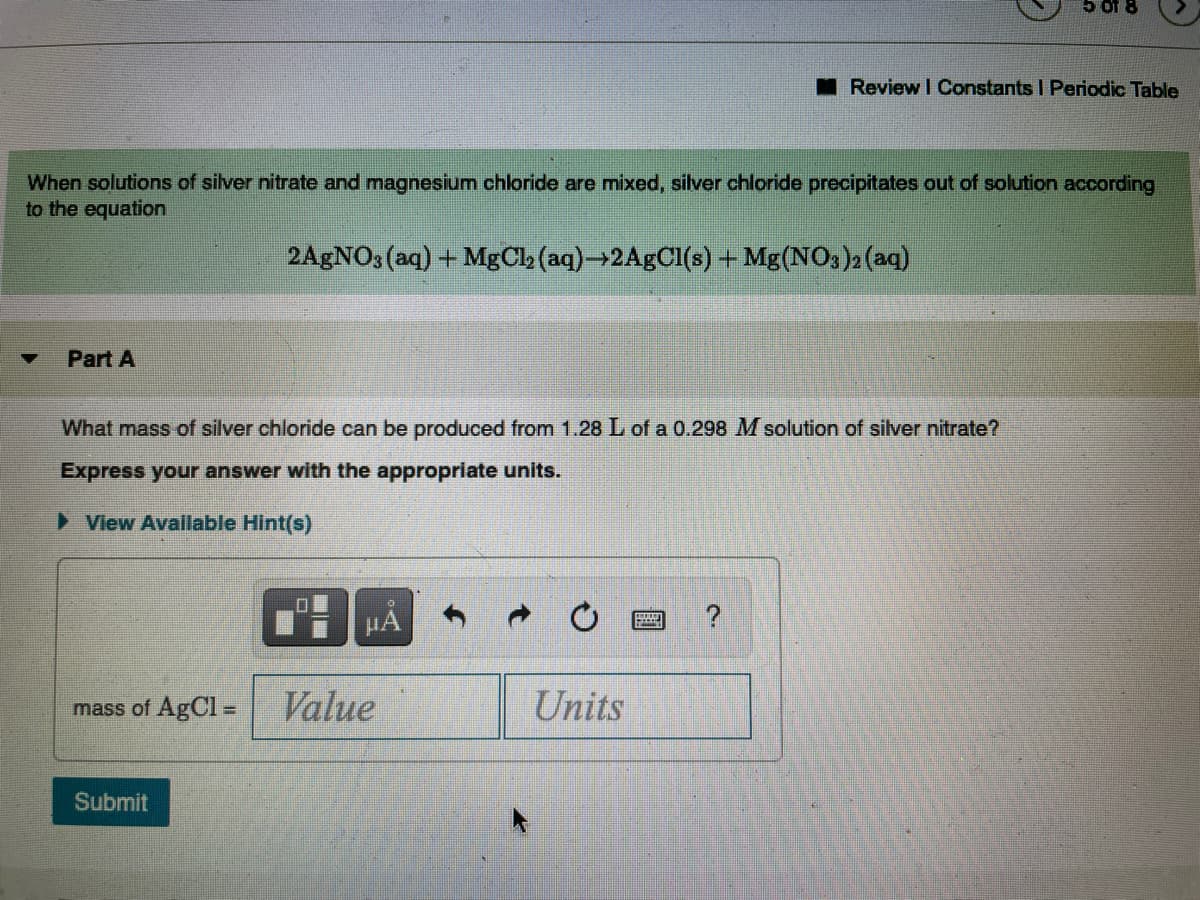 I Review I Constants I Periodic Table
When solutions of silver nitrate and magnesium chloride are mixed, silver chloride precipitates out of solution according
to the equation
2AgNO3 (aq) + MgCb (aq)→2A5CI(s) + Mg(NO,)2 (aq)
Part A
What mass of silver chloride can be produced from 1.28 L of a 0.298 M solution of silver nitrate?
Express your answer with the appropriate units.
> View Available Hint(s)
HA
mass of AgCl =
Value
Units
Submit
