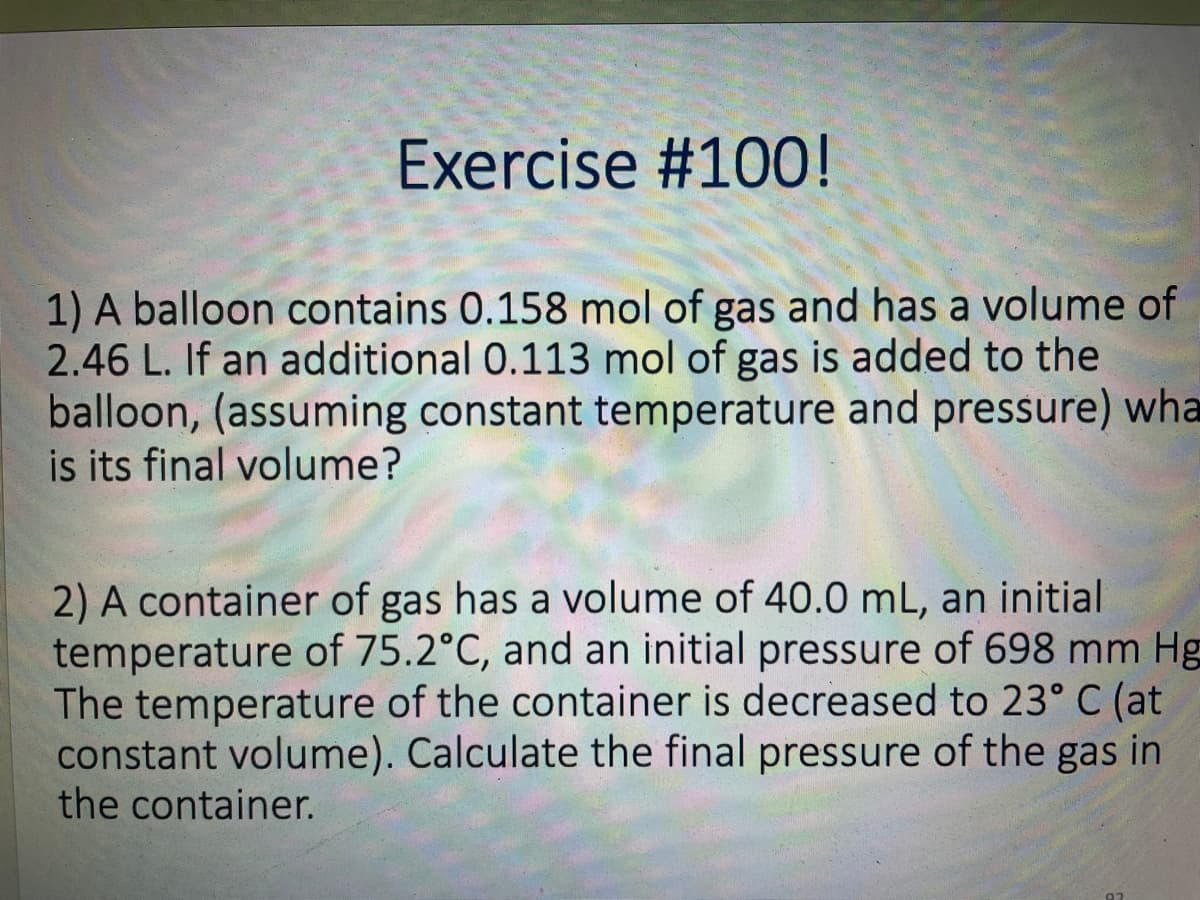 Exercise #100!
1) A balloon contains 0.158 mol of gas and has a volume of
2.46 L. If an additional 0.113 mol of gas is added to the
balloon, (assuming constant temperature and pressure) wha
is its final volume?
2) A container of gas has a volume of 40.0 mL, an initial
temperature of 75.2°C, and an initial pressure of 698 mm Hg
The temperature of the container is decreased to 23° C (at
constant volume). Calculate the final pressure of the gas in
the container.
92
