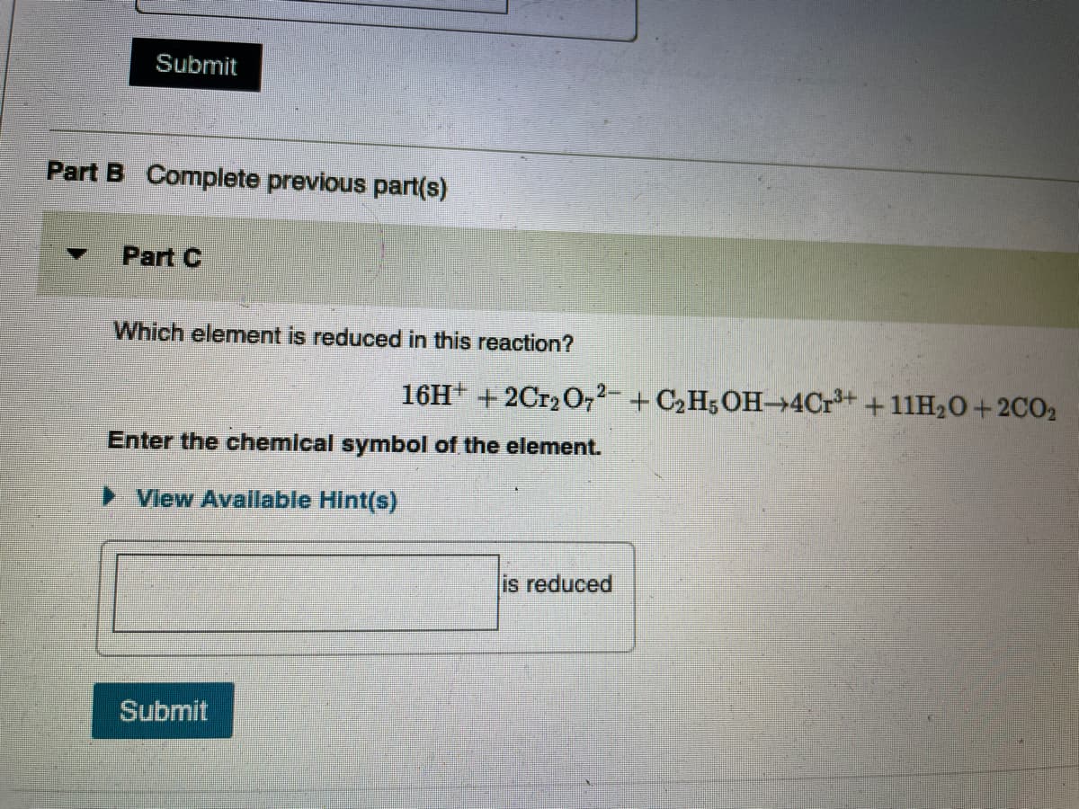 Submit
Part B Complete previous part(s)
Part C
Which element is reduced in this reaction?
16H+ + 2Cr2 O,2- + C2H5OH-4Cr+ +11H20+2CO2
Enter the chemical symbol of the element.
View Available Hint(s)
lis reduced
Submit
