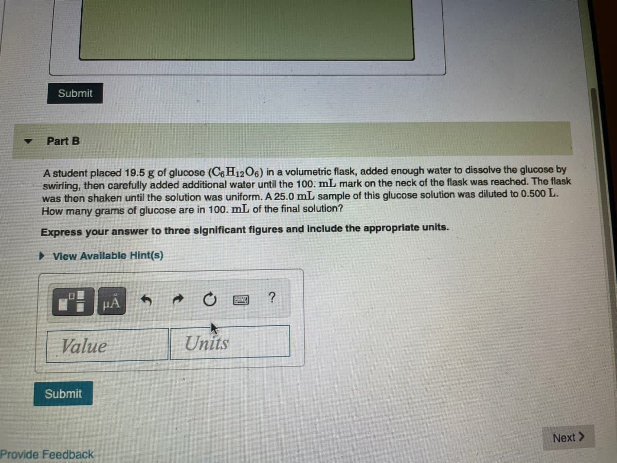 Submit
Part B
A student placed 19.5 g of glucose (C6 H1206) in a volumetric flask, added enough water to dissolve the glucose by
swirling, then carefully added additional water until the 100. mL mark on the neck of the flask was reached. The flask
was then shaken until the solution was uniform. A 25.0 mL sample of this glucose solution was diluted to 0.500 L.
How many grams of glucose are in 100. mL of the final solution?
Express your answer to three significant figures and Include the appropriate units.
> Vlew Available Hint(s)
HA
Value
Units
Submit
Next >
Provide Feedback

