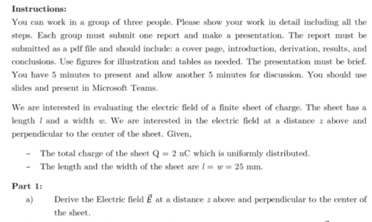 Instructions:
You can work in a group of three people. Please show your work in detail including all the
steps. Each group must submit one report and make a presentation. The report must be
submitted as a pdf file and should include: a cover page, introduction, derivation, results, and
conclusions. Use figures for illustration and tables as needed. The presentation must be brief.
You have 5 minutes to present and allow another 5 minutes for discussion. You should use
slides and present in Microsoft Teams.
We are interested in evaluating the electric field of a finite sheet of charge. The sheet has a
length I and a width w. We are interested in the electric field at a distance z above and
perpendicular to the center of the sheet. Given,
The total charge of the sheet Q = 2 nC which is uniformly distributed.
The length and the width of the sheet are 1 = w = 25 mm.
Part 1:
a)
Derive the Electric field Ē at a distance z above and perpendicular to the center of
the sheet.
