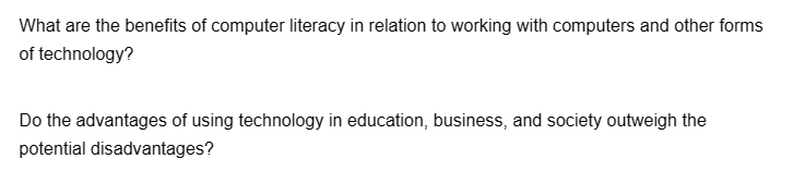 What are the benefits of computer literacy in relation to working with computers and other forms
of technology?
Do the advantages of using technology in education, business, and society outweigh the
potential disadvantages?