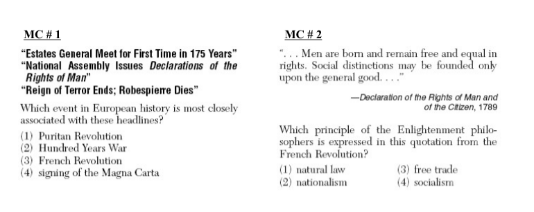 MC # 1
MC # 2
*... Men are born and remain free and equal in
rights. Social distinctions may be founded only
upon the general good...."
"Estates General Meet for First Time in 175 Years"
"National Assembly Issues Declarations of the
Rights of Man"
"Reign of Terror Ends; Robespierre Dies"
-Declaration of the Rights of Man and
of the Citizen, 1789
Which event in European history is most closely
associated with these headlines?
(1) Puritan Revolution
(2) Hundred Years War
(3) French Revolution
(4) signing of the Magna Carta
Which principle of the Enlightenment philo-
sophers is expressed in this quotation from the
French Revolution?
(1) natural law
(2) nationalism
(3) free trade
(4) socialism
