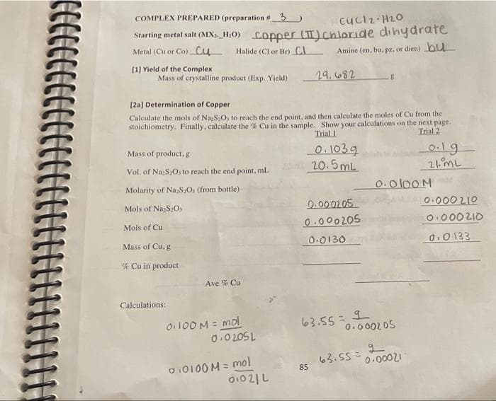 COMPLEX PREPARED (preparation #3 )
cuclz H20
Starting metal salt (MXx,_H;O) Copper (T)chloride dinydrate
Metal (Cu or Co) cu
Halide (Cl or Br) CL
Amine (en, bu, pz, or dien) bu
(1] Yield of the Complex
Mass of crystalline product (Exp. Yield)
29.682
(2a) Determination of Copper
Calculate the mols of Na,S:O, to reach the end point, and then calculate the moles of Cu from the
stoichiometry. Finally, calculate the % Cu in the sample. Show your calculations on the next page.
Trial 2
Trial 1
O.103g
20.5mL
Mass of product,g
0.19
21.ML
Vol. of Na;S:O, to reach the end point, ml.
Molarity of NazS;0, (from bottle)
0.0100M
0.0002 05
0.000 205
0.000 210
O.000 210
Mols of NazS:O,
Mols of Cu
Mass of Cu, g
0.0130
0.0133
% Cu in product
Ave % Cu
Calculations:
O.100 M = mol
0.0 20SL
63.55 = 9
0.0002DS
%3D
O 10100 M = mol
o021 니
63.55 =
0.00021
%3D
85
