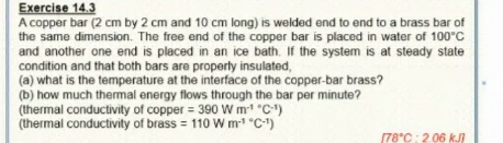 Exercise 14.3
A copper bar (2 cm by 2 cm and 10 cm long) is welded end to end to a brass bar of
the same dimension. The free end of the copper bar is placed in water of 100°C
and another one end is placed in an ice bath. If the system is at steady state
condition and that both bars are properly insulated,
(a) what is the temperature at the interface of the copper-bar brass?
(b) how much thermal energy flows through the bar per minute?
(thermal conductivity of copper = 390 W m "C-1)
(thermal conductivity of brass = 110 W m "C-1)
(78°C: 2.06 kJI
