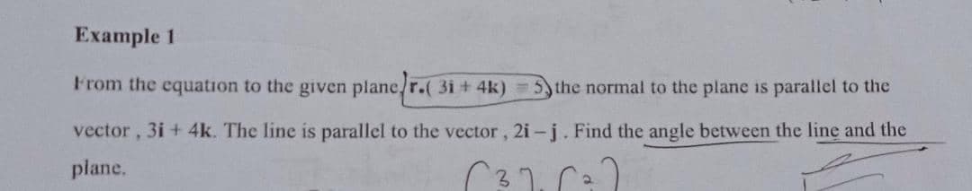 Example 1
From the equation to the given plane/r.( 3i + 4k)
5 the normal to the plane is parallel to the
vector,
3i + 4k. The line is parallel to the vector, 2i- j. Find the angle between the line and the
plane.
C37. ra
