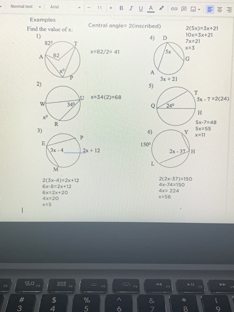 Normal text
Arial
BIUA
11
+
Examples
Central angle= 2(inscribed)
Find the value of x:
2(5x)=3x+21
1)
820
10x=3x+21
7x=21
4)
x=3
x=82/2= 41
5x
82
to
A
Зх +21
5)
2)
AU
x=34(2)=68
5x - 7 =2(24)
W
349
240
R
5x-7=48
5x=55
3)
6)
Y
x=11
150°
3x -4
2x+ 12
2x -37 H
L
M
2(2x-37)=15O
2(3x-4)=2x+12
6x-8=2x+12
4x-74=150
4x= 224
6x=2x+20
4x=20
x=56
x-5
F2
F3
F5
F6
F7
%23
*
4.
5
8.
#3
