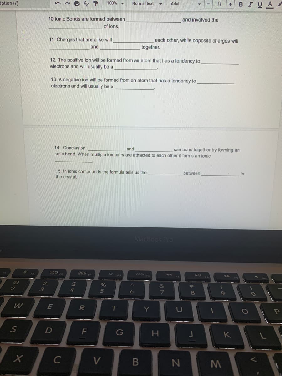 Option+/)
100%
Normal text
Arial
11
В IUA
10 lonic Bonds are formed between
and involved the
of ions.
11. Charges that are alike will
each other, while opposite charges will
and
together.
12. The positive ion will be formed from an atom that has a tendency to
electrons and will usually be a
13. A negative ion will be formed from an atom that has a tendency to
electrons and will usually be a
14. Conclusion:
and
ionic bond. When multiple ion pairs are attracted to each other it forms an ionic
can bond together by forming an
15. In ionic compounds the formula tells us the
the crystal.
between
in
MacBook Pro
F4
F6
#3
24
%
&
2
3
4
5
W
E
T
U
Pn
S
G
K
C
V
B
N
